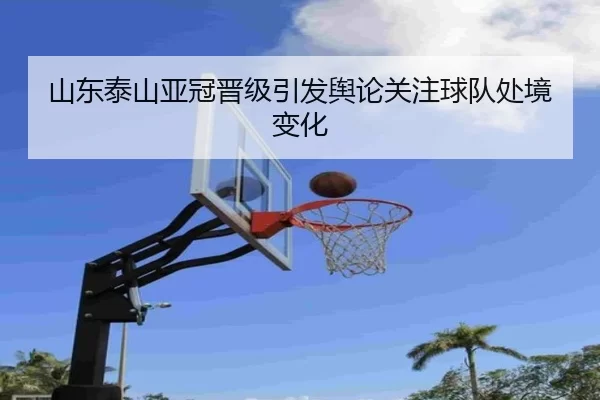 山东泰山亚冠晋级引发舆论关注球队处境变化